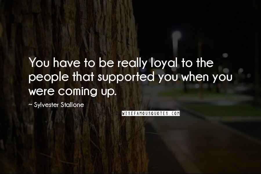 Sylvester Stallone Quotes: You have to be really loyal to the people that supported you when you were coming up.