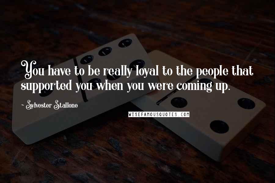 Sylvester Stallone Quotes: You have to be really loyal to the people that supported you when you were coming up.