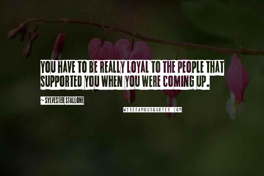 Sylvester Stallone Quotes: You have to be really loyal to the people that supported you when you were coming up.