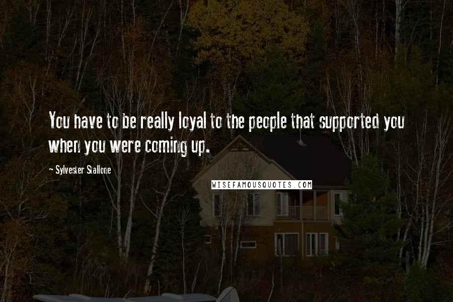 Sylvester Stallone Quotes: You have to be really loyal to the people that supported you when you were coming up.