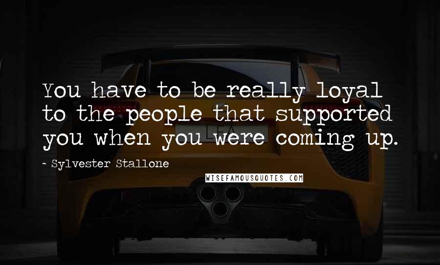 Sylvester Stallone Quotes: You have to be really loyal to the people that supported you when you were coming up.