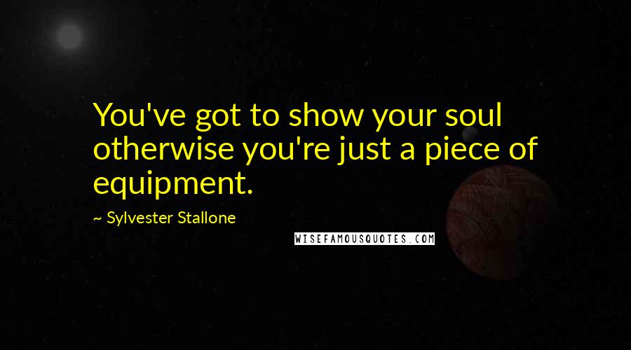 Sylvester Stallone Quotes: You've got to show your soul otherwise you're just a piece of equipment.