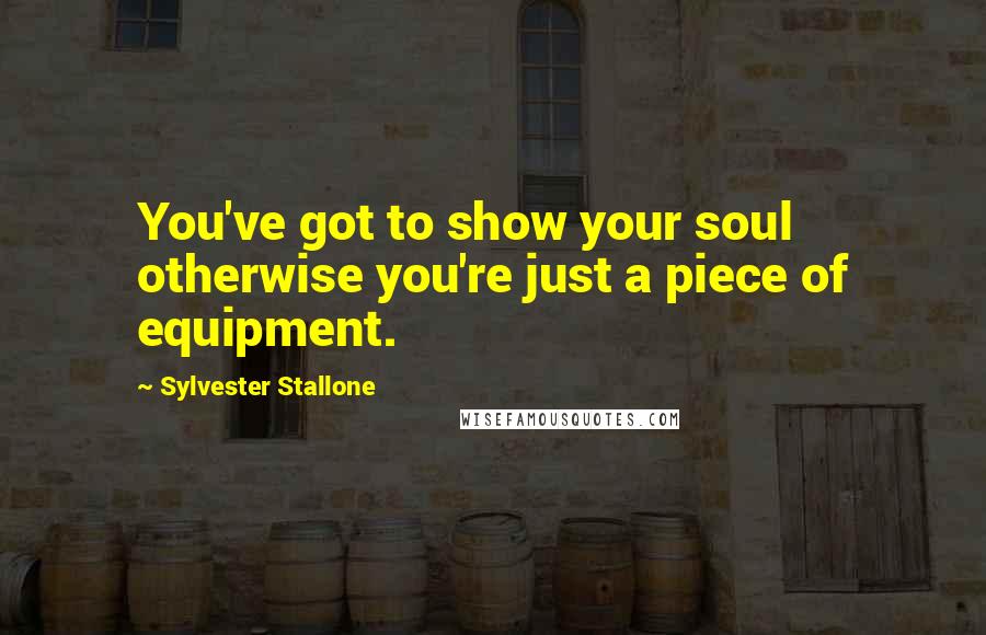 Sylvester Stallone Quotes: You've got to show your soul otherwise you're just a piece of equipment.