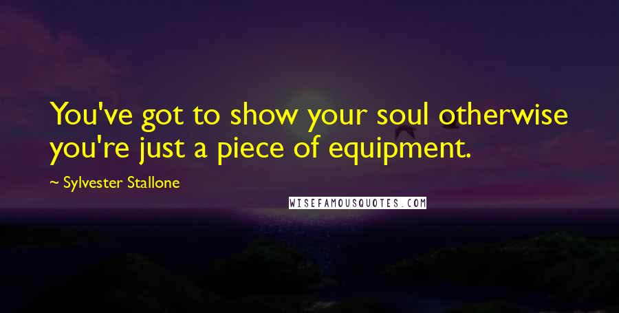 Sylvester Stallone Quotes: You've got to show your soul otherwise you're just a piece of equipment.