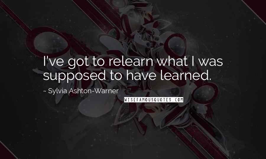Sylvia Ashton-Warner Quotes: I've got to relearn what I was supposed to have learned.