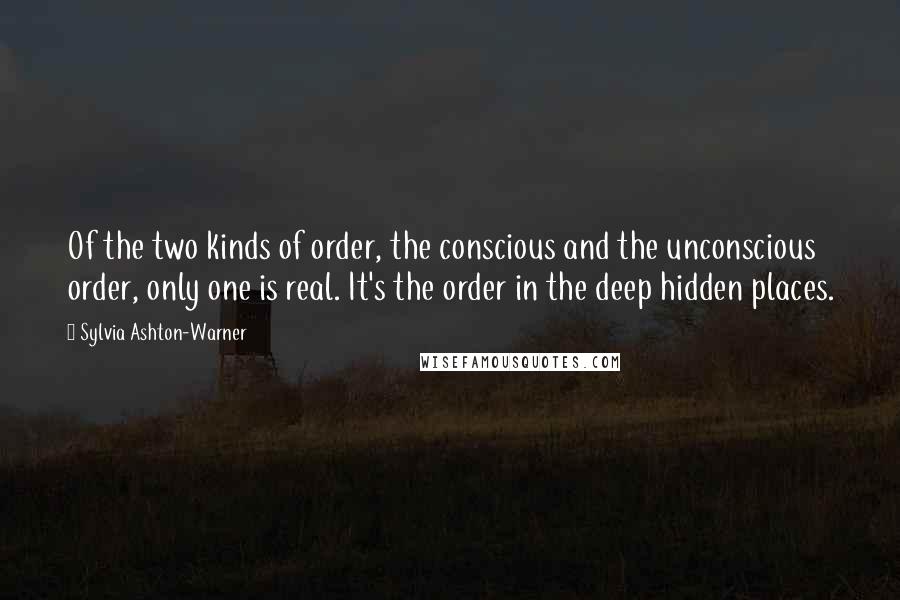 Sylvia Ashton-Warner Quotes: Of the two kinds of order, the conscious and the unconscious order, only one is real. It's the order in the deep hidden places.