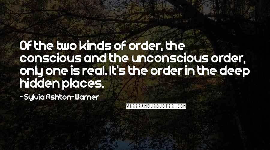 Sylvia Ashton-Warner Quotes: Of the two kinds of order, the conscious and the unconscious order, only one is real. It's the order in the deep hidden places.