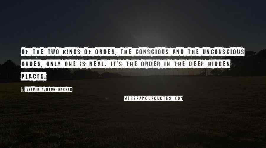 Sylvia Ashton-Warner Quotes: Of the two kinds of order, the conscious and the unconscious order, only one is real. It's the order in the deep hidden places.