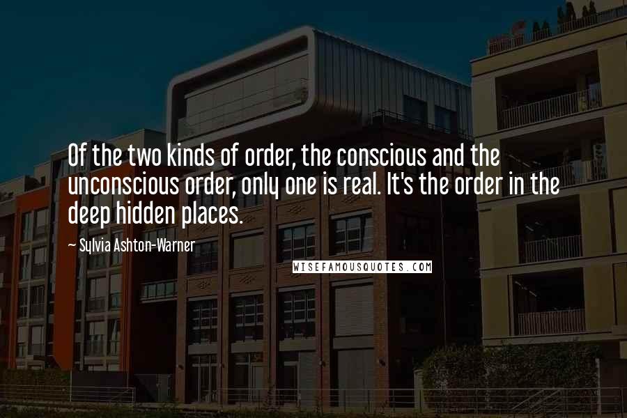 Sylvia Ashton-Warner Quotes: Of the two kinds of order, the conscious and the unconscious order, only one is real. It's the order in the deep hidden places.