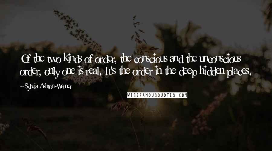 Sylvia Ashton-Warner Quotes: Of the two kinds of order, the conscious and the unconscious order, only one is real. It's the order in the deep hidden places.