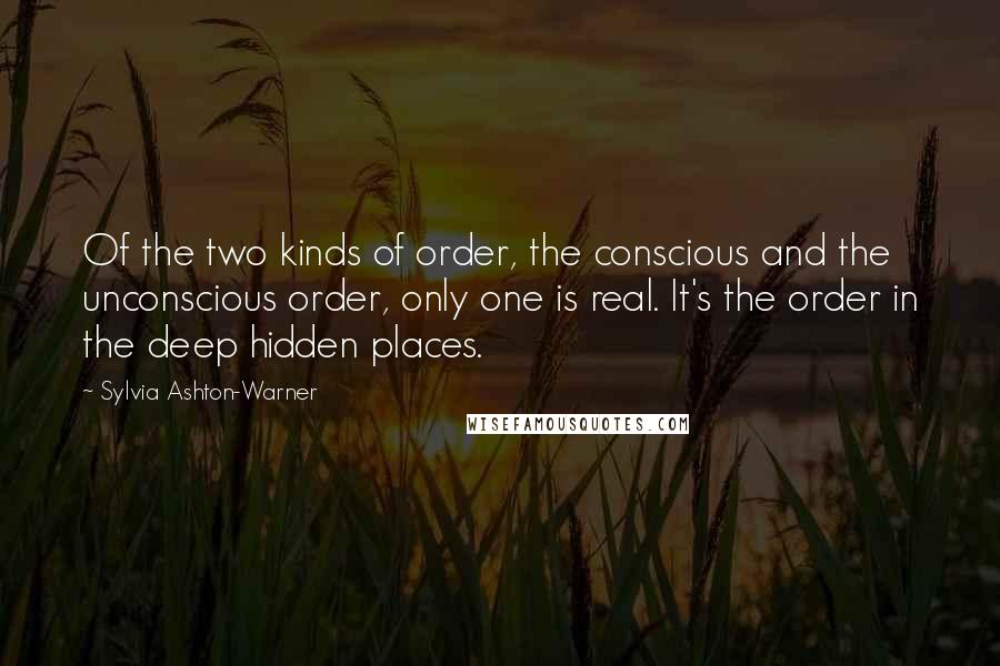Sylvia Ashton-Warner Quotes: Of the two kinds of order, the conscious and the unconscious order, only one is real. It's the order in the deep hidden places.