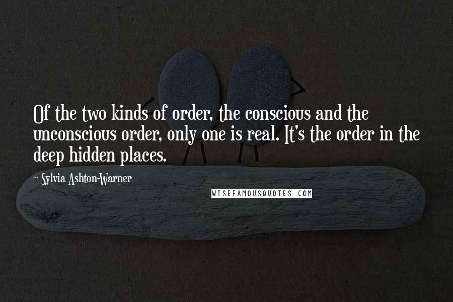 Sylvia Ashton-Warner Quotes: Of the two kinds of order, the conscious and the unconscious order, only one is real. It's the order in the deep hidden places.
