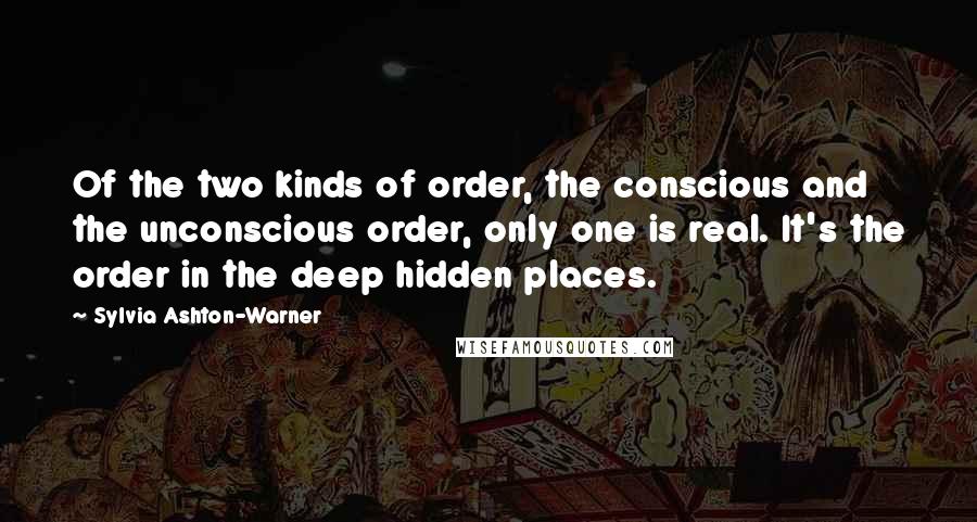 Sylvia Ashton-Warner Quotes: Of the two kinds of order, the conscious and the unconscious order, only one is real. It's the order in the deep hidden places.