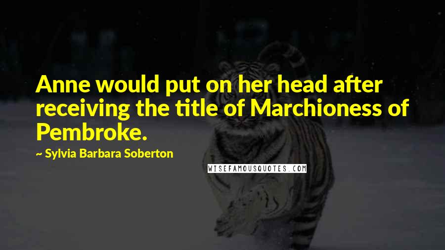 Sylvia Barbara Soberton Quotes: Anne would put on her head after receiving the title of Marchioness of Pembroke.