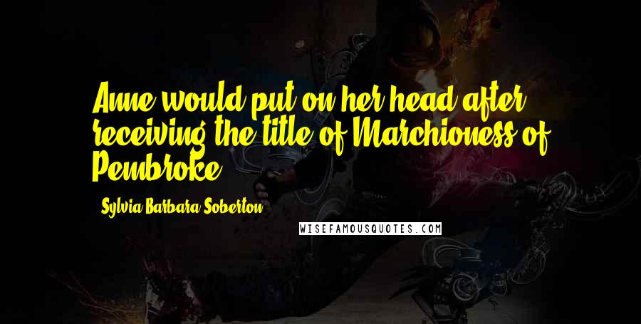 Sylvia Barbara Soberton Quotes: Anne would put on her head after receiving the title of Marchioness of Pembroke.