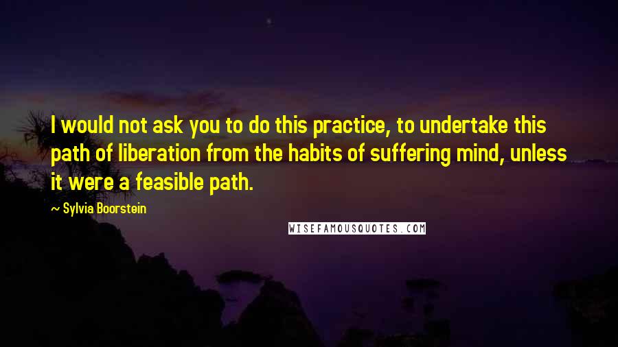Sylvia Boorstein Quotes: I would not ask you to do this practice, to undertake this path of liberation from the habits of suffering mind, unless it were a feasible path.