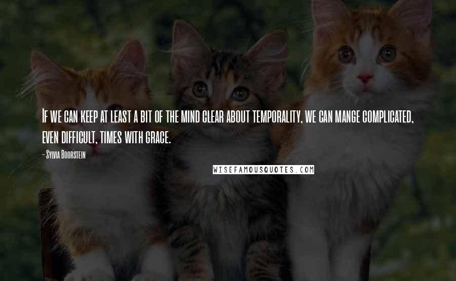 Sylvia Boorstein Quotes: If we can keep at least a bit of the mind clear about temporality, we can mange complicated, even difficult, times with grace.