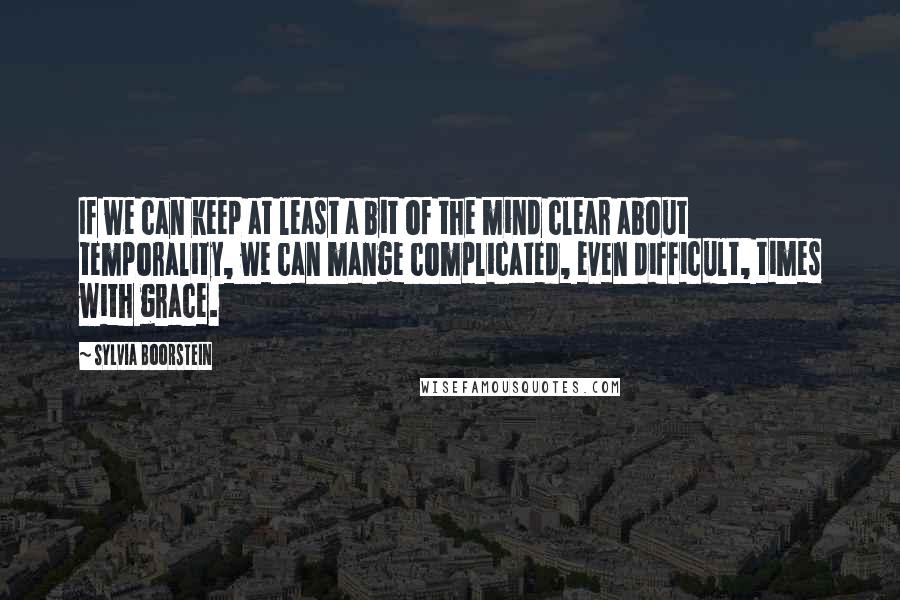 Sylvia Boorstein Quotes: If we can keep at least a bit of the mind clear about temporality, we can mange complicated, even difficult, times with grace.