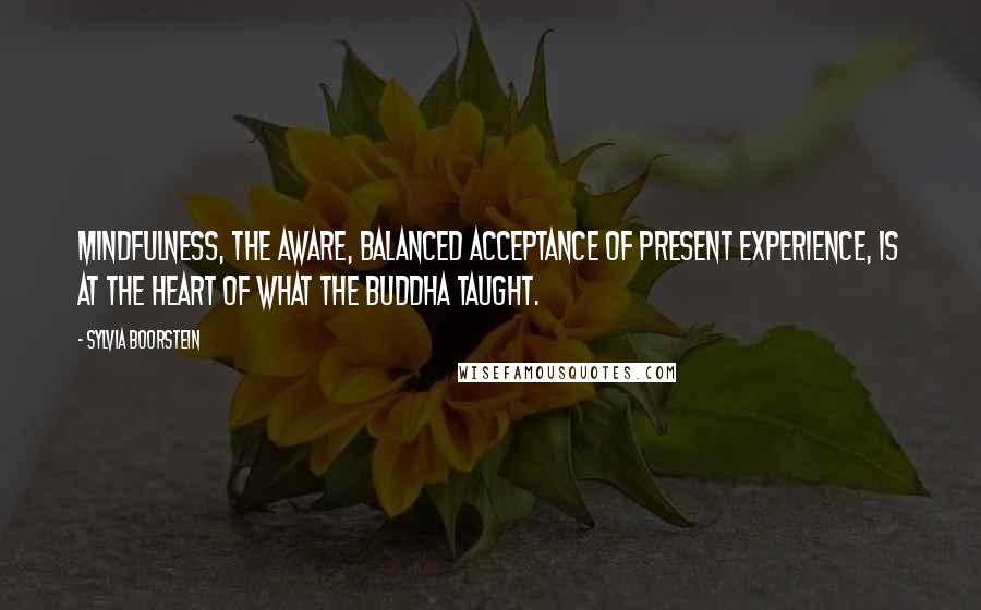 Sylvia Boorstein Quotes: Mindfulness, the aware, balanced acceptance of present experience, is at the heart of what the Buddha taught.