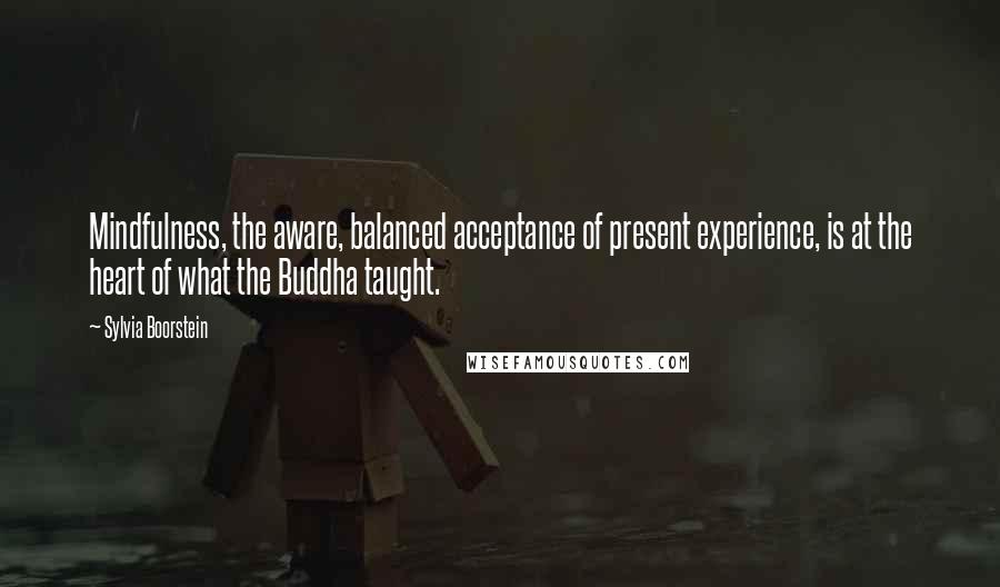 Sylvia Boorstein Quotes: Mindfulness, the aware, balanced acceptance of present experience, is at the heart of what the Buddha taught.