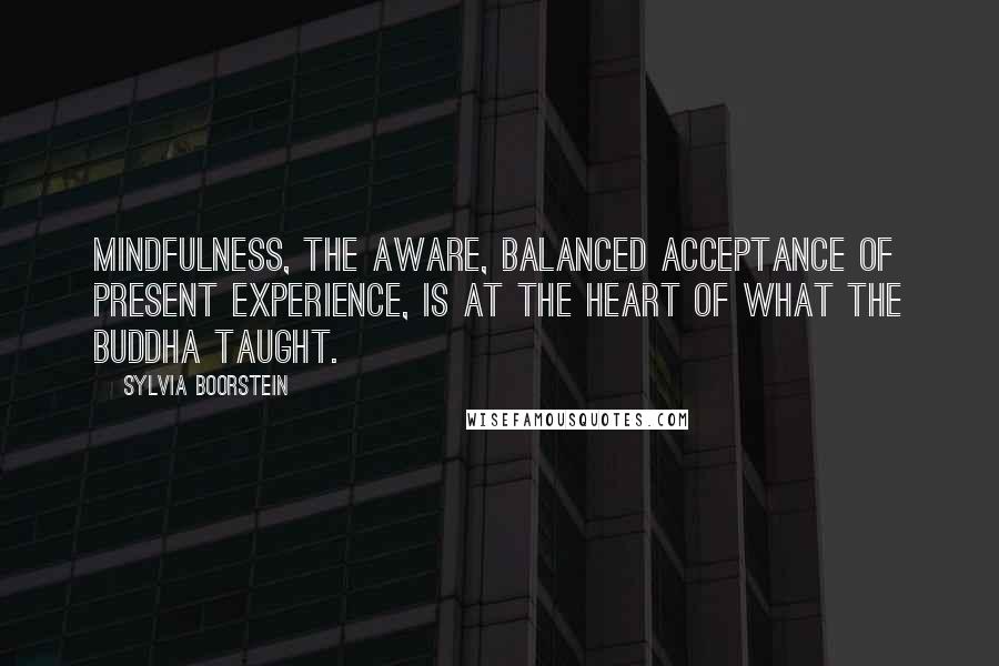 Sylvia Boorstein Quotes: Mindfulness, the aware, balanced acceptance of present experience, is at the heart of what the Buddha taught.