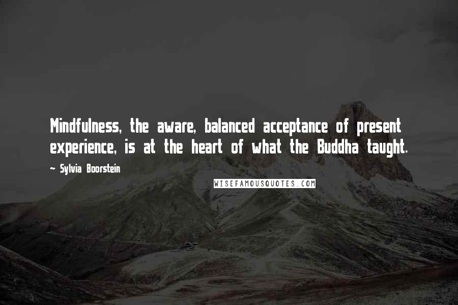 Sylvia Boorstein Quotes: Mindfulness, the aware, balanced acceptance of present experience, is at the heart of what the Buddha taught.