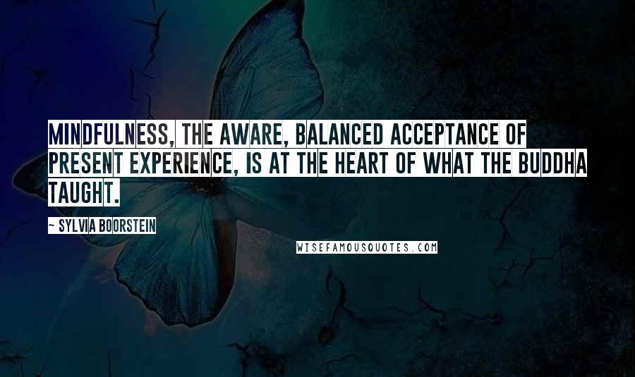 Sylvia Boorstein Quotes: Mindfulness, the aware, balanced acceptance of present experience, is at the heart of what the Buddha taught.