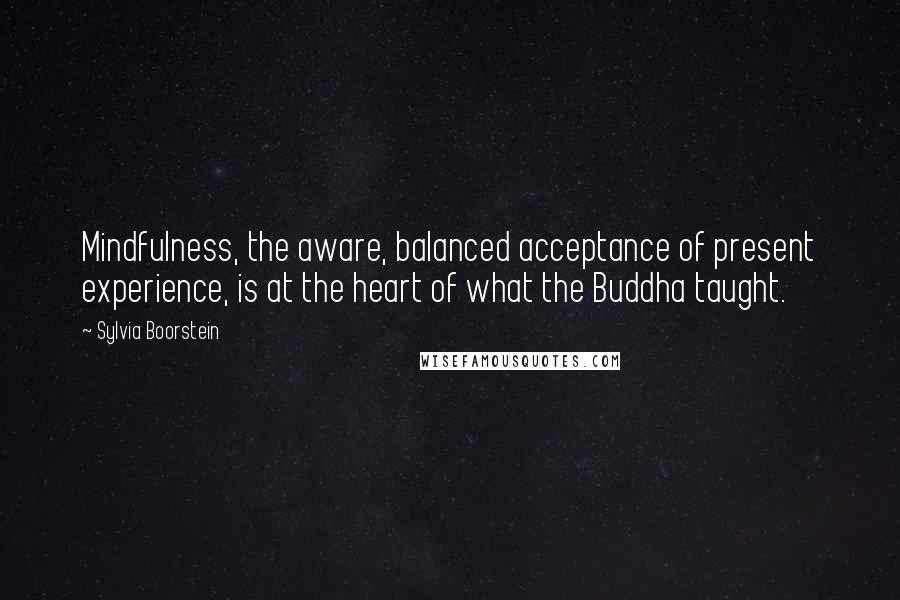 Sylvia Boorstein Quotes: Mindfulness, the aware, balanced acceptance of present experience, is at the heart of what the Buddha taught.