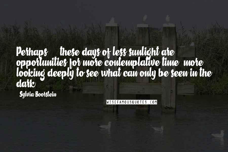 Sylvia Boorstein Quotes: Perhaps ... these days of less sunlight are opportunities for more contemplative time, more looking deeply to see what can only be seen in the dark.