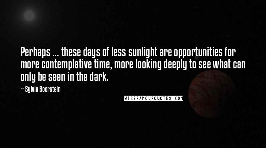 Sylvia Boorstein Quotes: Perhaps ... these days of less sunlight are opportunities for more contemplative time, more looking deeply to see what can only be seen in the dark.