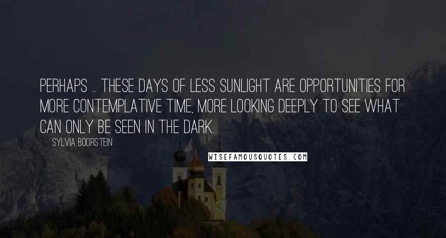 Sylvia Boorstein Quotes: Perhaps ... these days of less sunlight are opportunities for more contemplative time, more looking deeply to see what can only be seen in the dark.