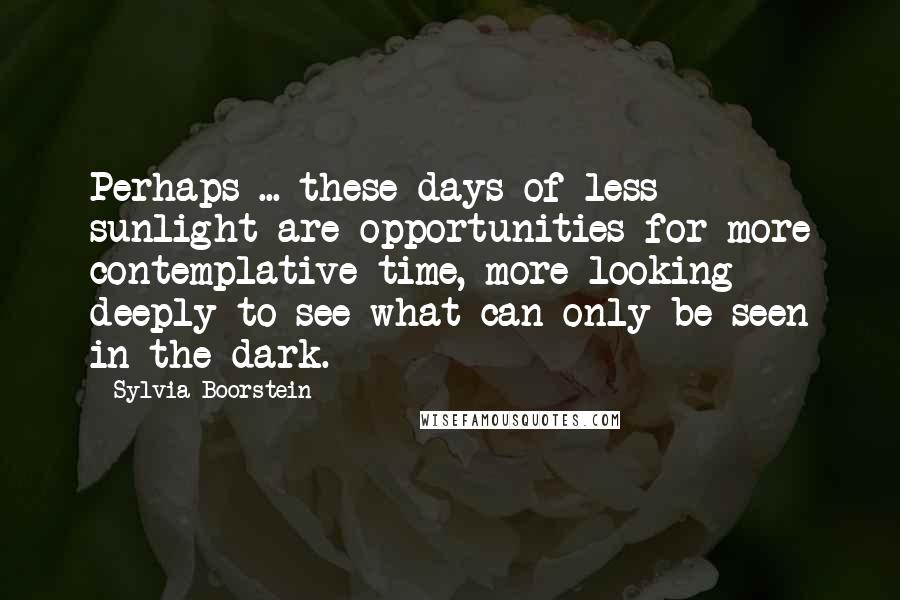 Sylvia Boorstein Quotes: Perhaps ... these days of less sunlight are opportunities for more contemplative time, more looking deeply to see what can only be seen in the dark.