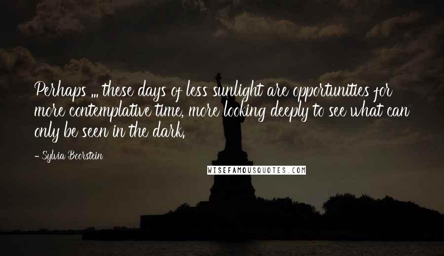 Sylvia Boorstein Quotes: Perhaps ... these days of less sunlight are opportunities for more contemplative time, more looking deeply to see what can only be seen in the dark.