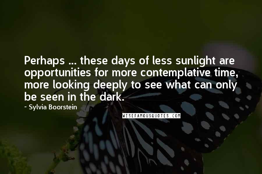 Sylvia Boorstein Quotes: Perhaps ... these days of less sunlight are opportunities for more contemplative time, more looking deeply to see what can only be seen in the dark.