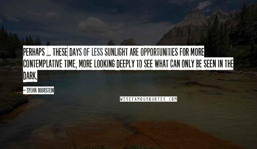 Sylvia Boorstein Quotes: Perhaps ... these days of less sunlight are opportunities for more contemplative time, more looking deeply to see what can only be seen in the dark.