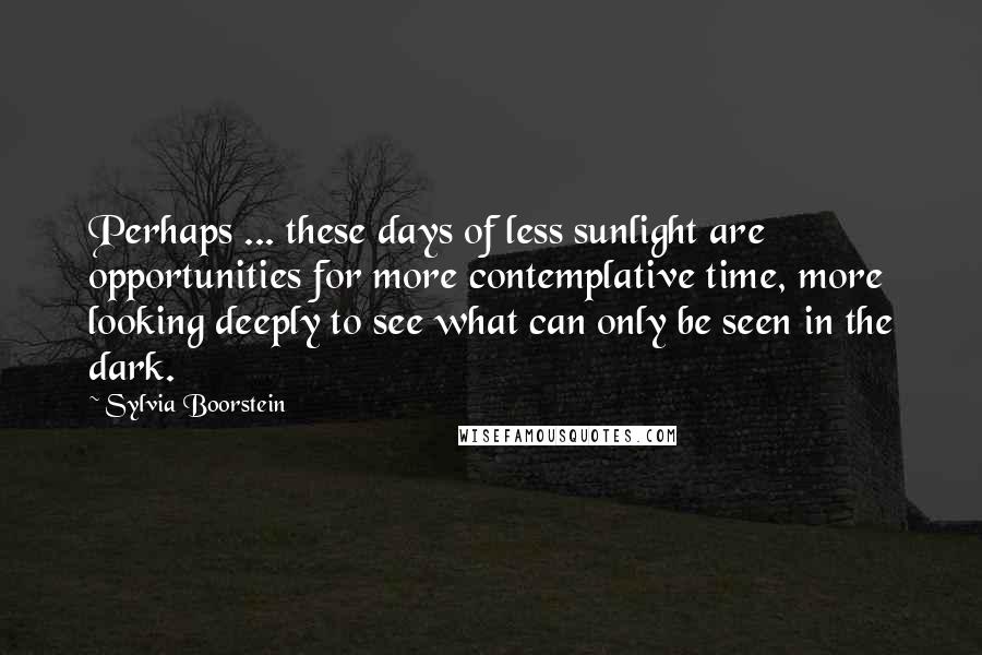 Sylvia Boorstein Quotes: Perhaps ... these days of less sunlight are opportunities for more contemplative time, more looking deeply to see what can only be seen in the dark.