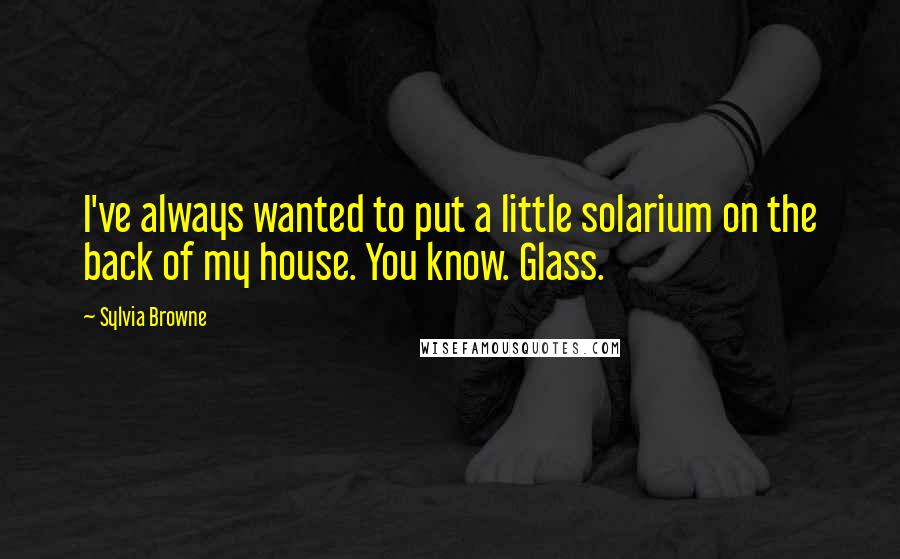 Sylvia Browne Quotes: I've always wanted to put a little solarium on the back of my house. You know. Glass.