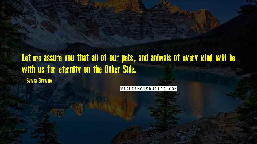 Sylvia Browne Quotes: Let me assure you that all of our pets, and animals of every kind will be with us for eternity on the Other Side.
