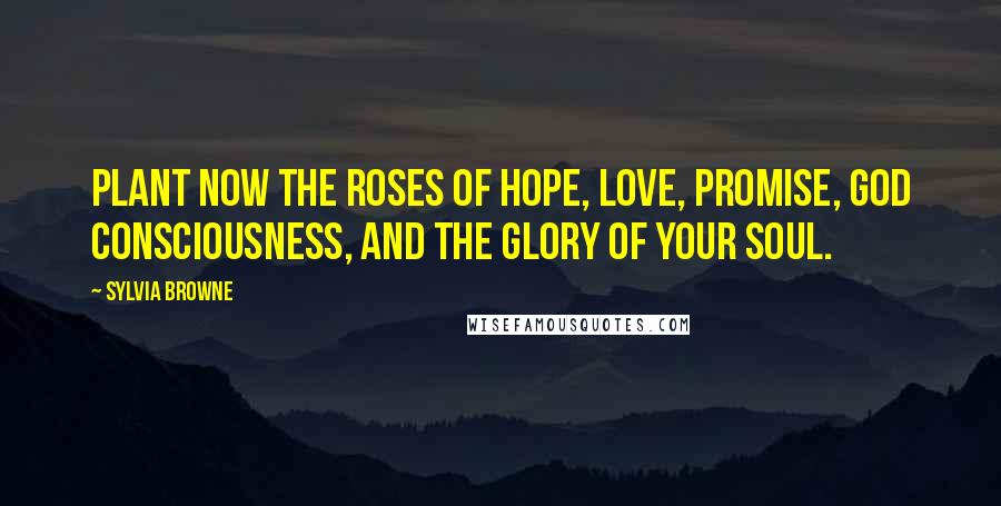 Sylvia Browne Quotes: Plant now the roses of Hope, Love, Promise, God Consciousness, and the Glory of your Soul.