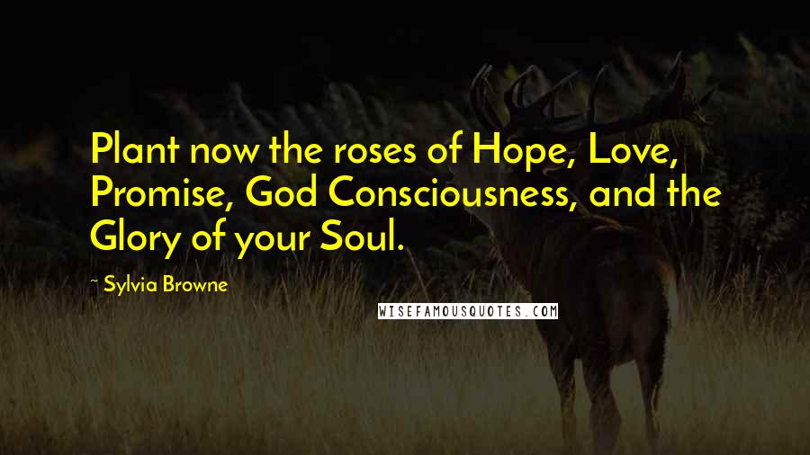 Sylvia Browne Quotes: Plant now the roses of Hope, Love, Promise, God Consciousness, and the Glory of your Soul.