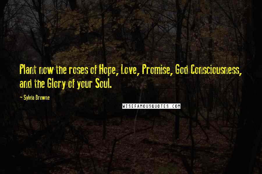 Sylvia Browne Quotes: Plant now the roses of Hope, Love, Promise, God Consciousness, and the Glory of your Soul.