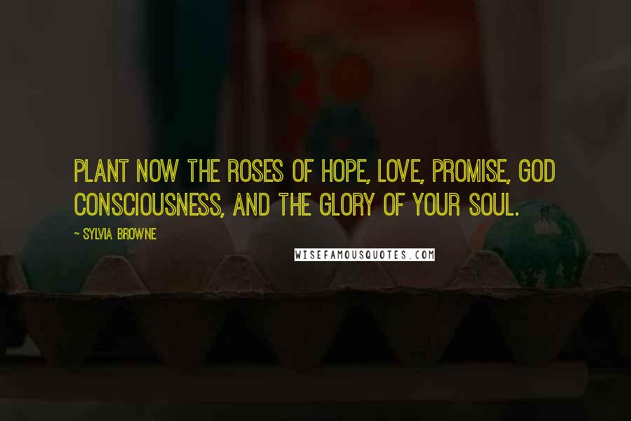 Sylvia Browne Quotes: Plant now the roses of Hope, Love, Promise, God Consciousness, and the Glory of your Soul.