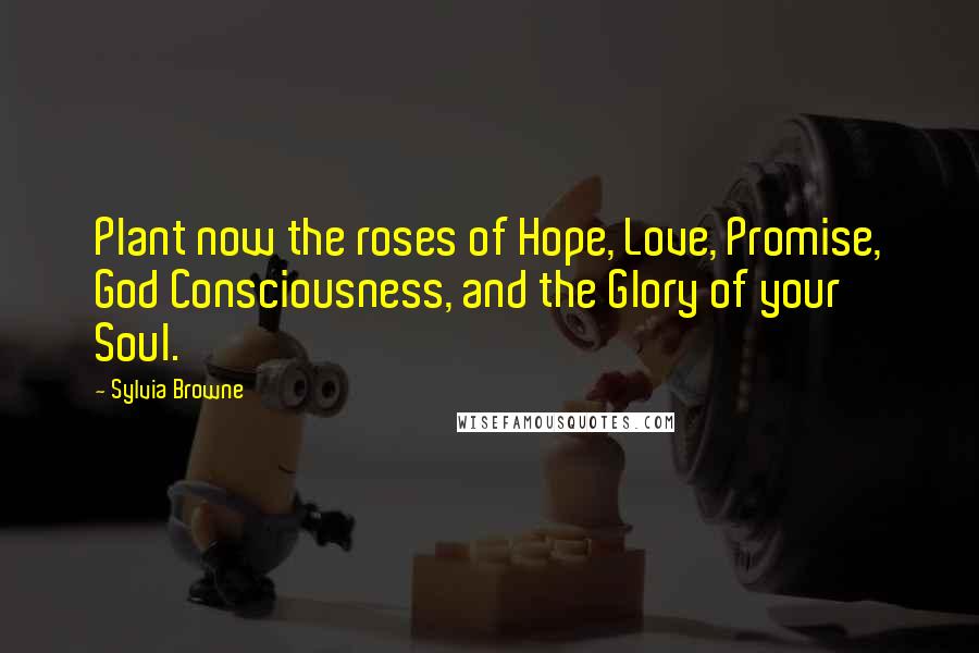 Sylvia Browne Quotes: Plant now the roses of Hope, Love, Promise, God Consciousness, and the Glory of your Soul.