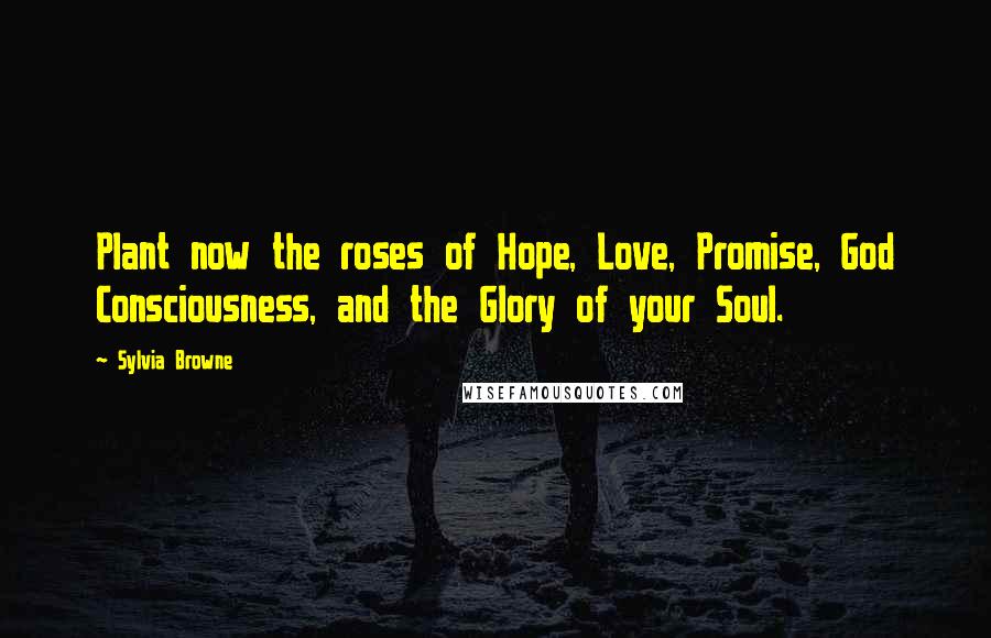 Sylvia Browne Quotes: Plant now the roses of Hope, Love, Promise, God Consciousness, and the Glory of your Soul.