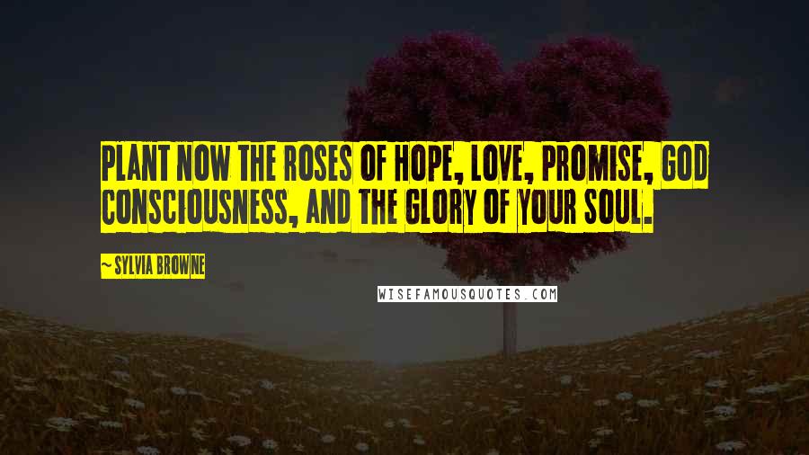 Sylvia Browne Quotes: Plant now the roses of Hope, Love, Promise, God Consciousness, and the Glory of your Soul.