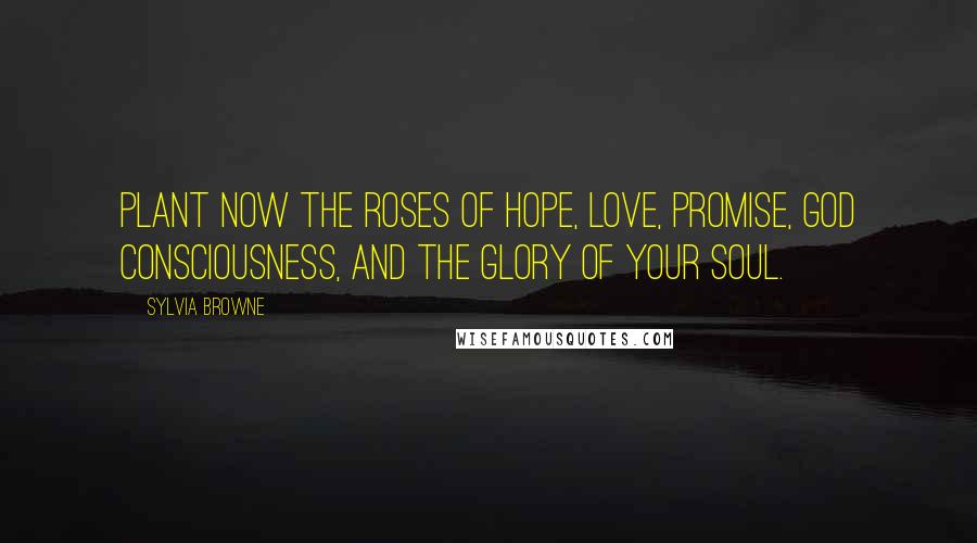 Sylvia Browne Quotes: Plant now the roses of Hope, Love, Promise, God Consciousness, and the Glory of your Soul.