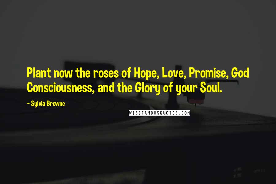 Sylvia Browne Quotes: Plant now the roses of Hope, Love, Promise, God Consciousness, and the Glory of your Soul.