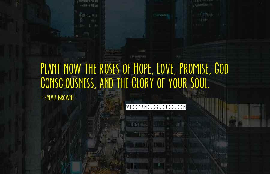 Sylvia Browne Quotes: Plant now the roses of Hope, Love, Promise, God Consciousness, and the Glory of your Soul.