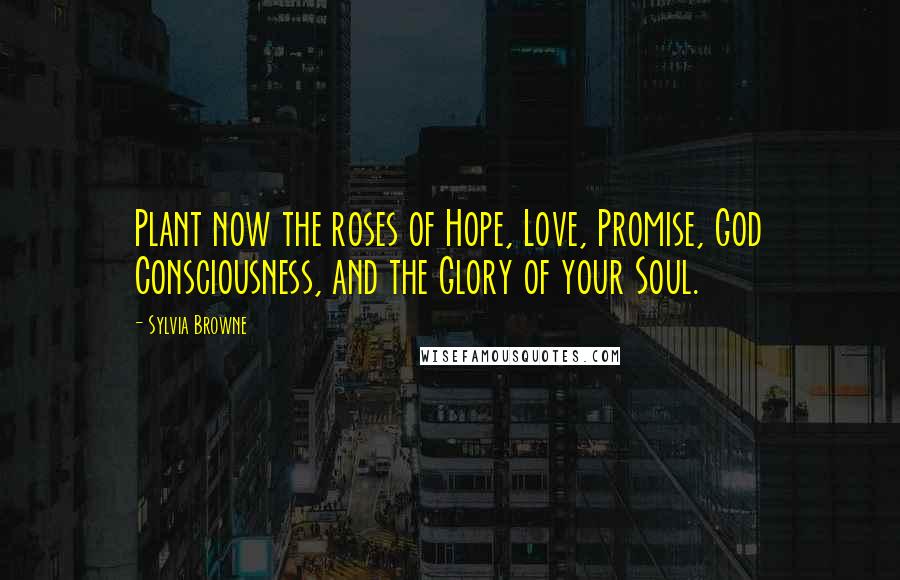 Sylvia Browne Quotes: Plant now the roses of Hope, Love, Promise, God Consciousness, and the Glory of your Soul.