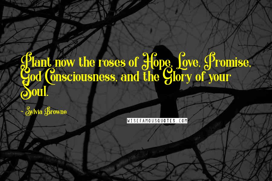 Sylvia Browne Quotes: Plant now the roses of Hope, Love, Promise, God Consciousness, and the Glory of your Soul.